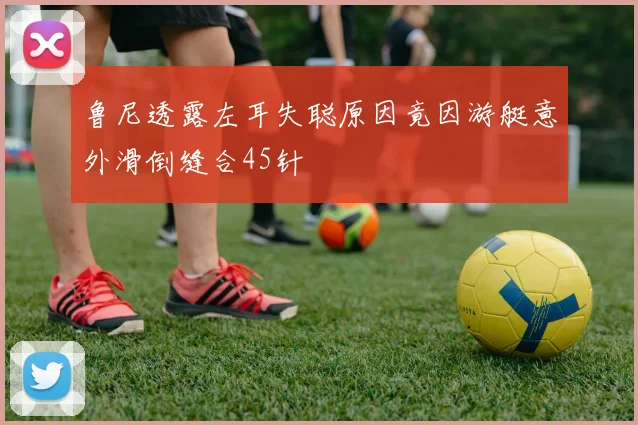 鲁尼透露左耳失聪原因竟因游艇意外滑倒缝合45针