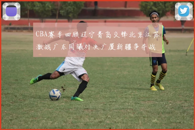 CBA赛季回顾辽宁青岛交锋北京江苏激战广东同曦对决广厦新疆争夺战精彩纷呈