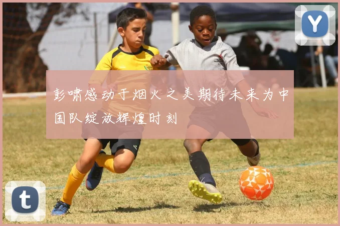 彭啸感动于烟火之美期待未来为中国队绽放辉煌时刻
