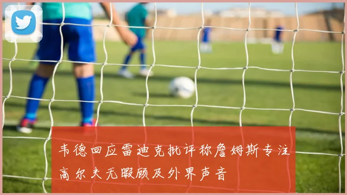 韦德回应雷迪克批评称詹姆斯专注高尔夫无暇顾及外界声音