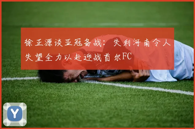 徐正源谈亚冠备战：失利河南令人失望全力以赴迎战首尔FC