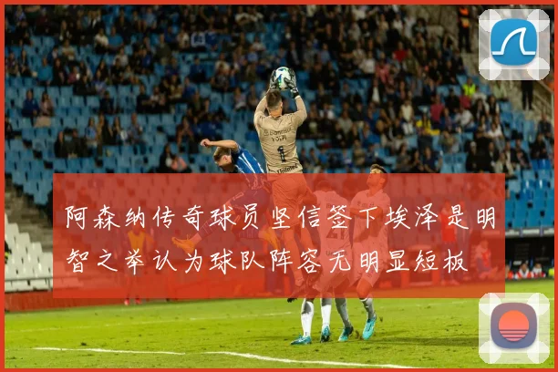 阿森纳传奇球员坚信签下埃泽是明智之举认为球队阵容无明显短板