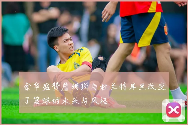 余华盛赞詹姆斯与杜兰特库里改变了篮球的未来与风格