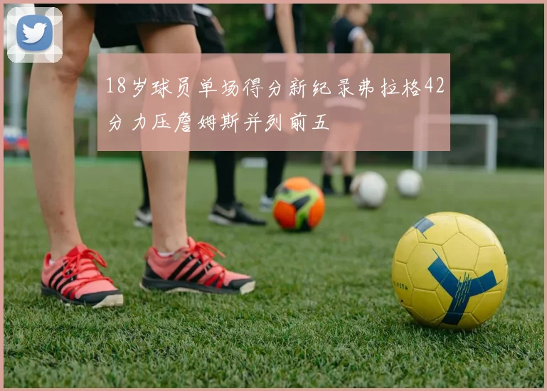 18岁球员单场得分新纪录弗拉格42分力压詹姆斯并列前五