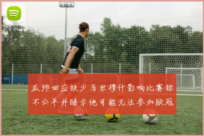 瓜帅回应缺少马尔穆什影响比赛称不公平并暗示他可能无法参加欧冠