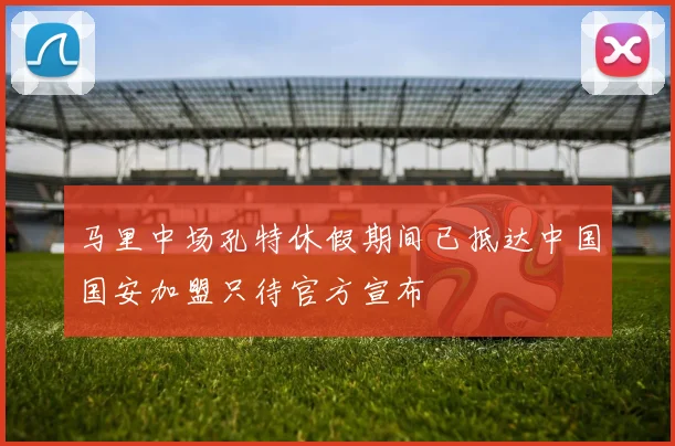 马里中场孔特休假期间已抵达中国国安加盟只待官方宣布