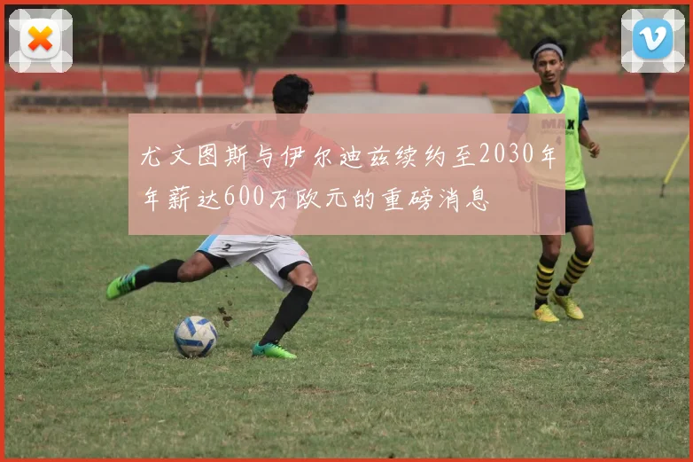 尤文图斯与伊尔迪兹续约至2030年年薪达600万欧元的重磅消息