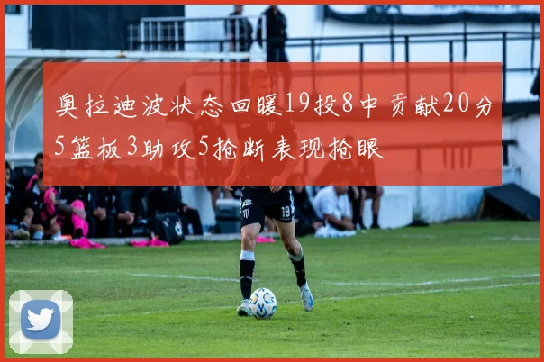 奥拉迪波状态回暖19投8中贡献20分5篮板3助攻5抢断表现抢眼