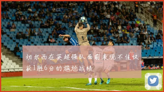 切尔西在英超强队面前表现不佳仅获1胜6分的尴尬战绩