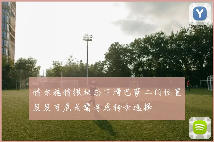 特尔施特根状态下滑巴萨二门位置岌岌可危或需考虑转会选择