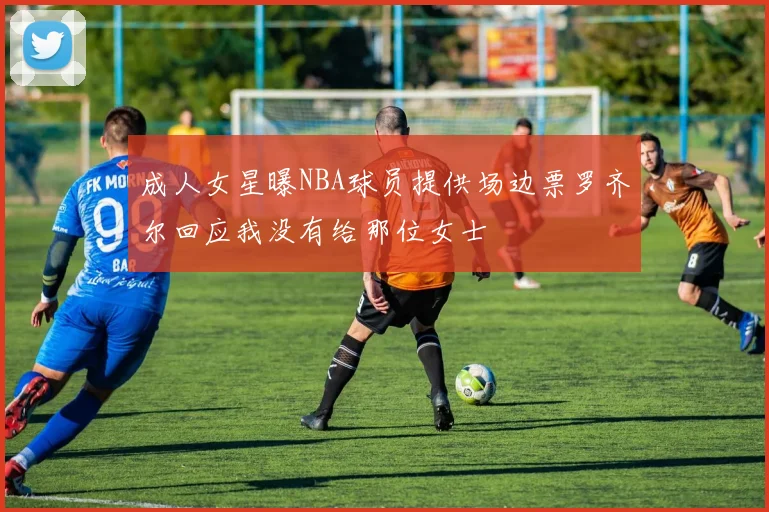 成人女星曝NBA球员提供场边票罗齐尔回应我没有给那位女士