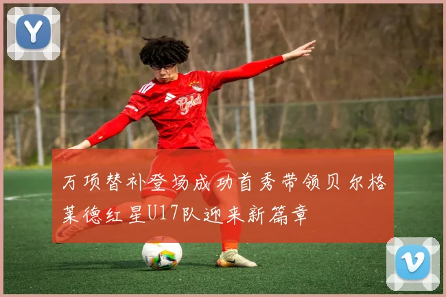 万项替补登场成功首秀带领贝尔格莱德红星U17队迎来新篇章