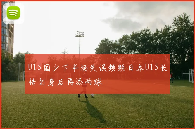 U15国少下半场失误频频日本U15长传打身后再添两球