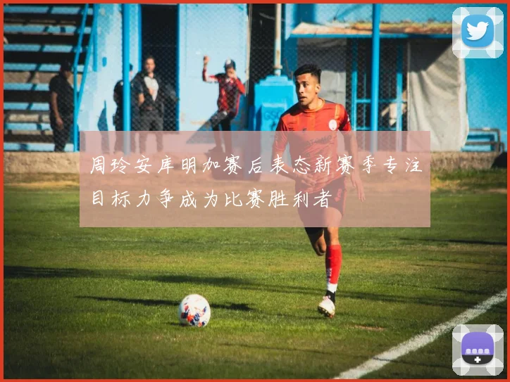 周玲安库明加赛后表态新赛季专注目标力争成为比赛胜利者