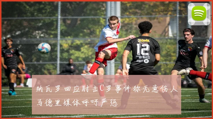 纳瓦罗回应肘击C罗事件称无意伤人马德里媒体呼吁严惩