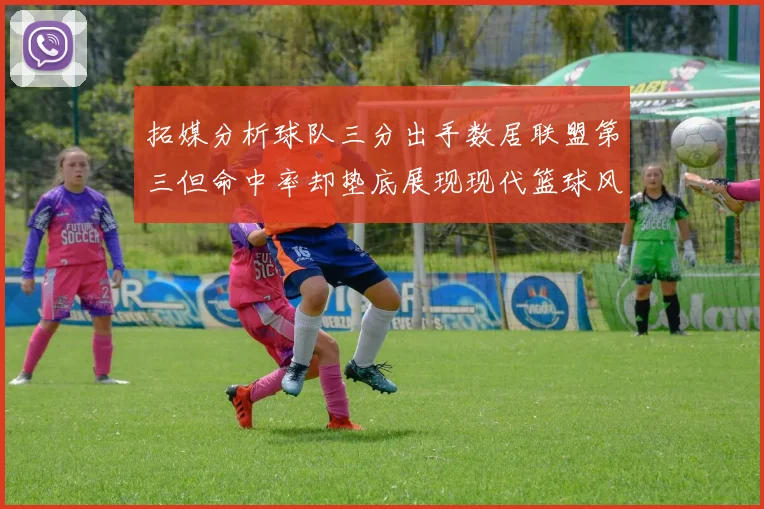 拓媒分析球队三分出手数居联盟第三但命中率却垫底展现现代篮球风格