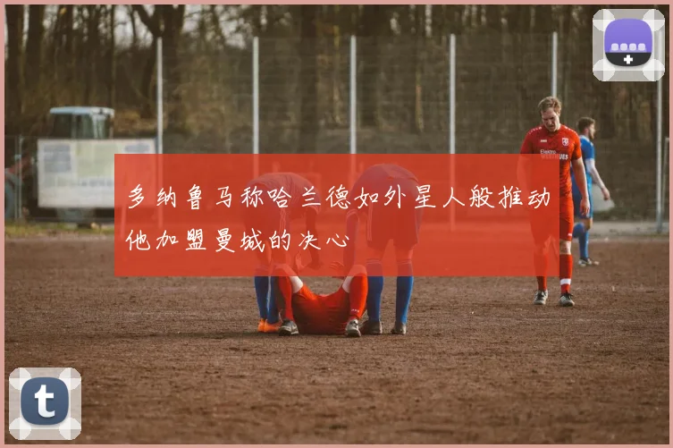 多纳鲁马称哈兰德如外星人般推动他加盟曼城的决心