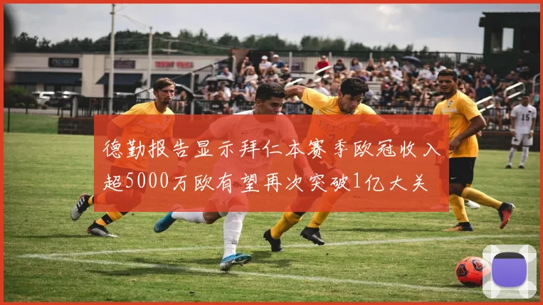 德勤报告显示拜仁本赛季欧冠收入超5000万欧有望再次突破1亿大关