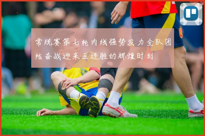 常规赛第七轮内线强势发力全队团结奋战迎来五连胜的辉煌时刻