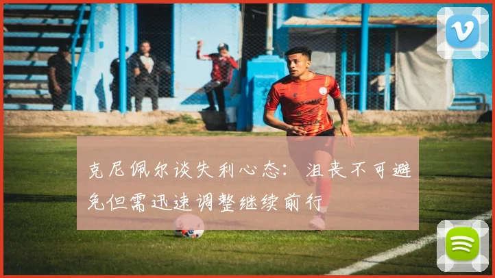 克尼佩尔谈失利心态：沮丧不可避免但需迅速调整继续前行