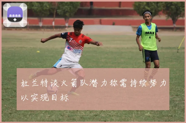 杜兰特谈火箭队潜力称需持续努力以实现目标