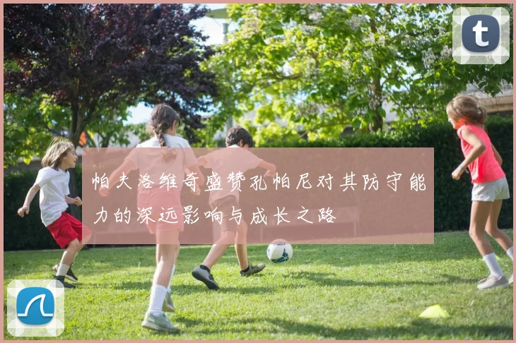 帕夫洛维奇盛赞孔帕尼对其防守能力的深远影响与成长之路