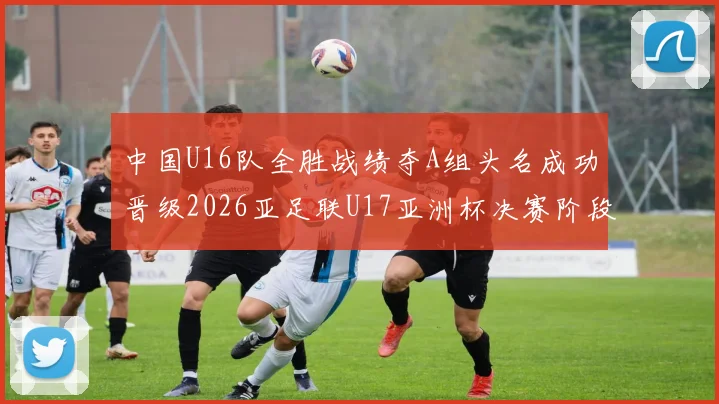 中国U16队全胜战绩夺A组头名成功晋级2026亚足联U17亚洲杯决赛阶段