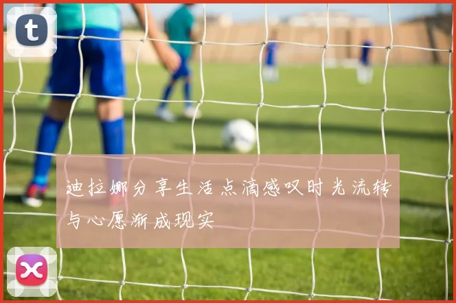 迪拉娜分享生活点滴感叹时光流转与心愿渐成现实