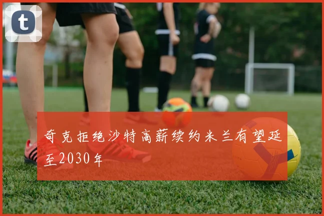 奇克拒绝沙特高薪续约米兰有望延至2030年