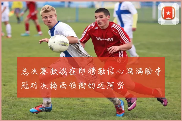 总决赛激战在即穆勒信心满满盼夺冠对决梅西领衔的迈阿密