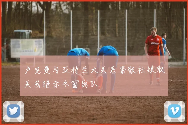 卢克曼与亚特兰大关系紧张社媒取关或暗示冬窗离队