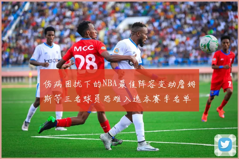 伤病困扰下的NBA最佳阵容变动詹姆斯等三名球员恐难入选本赛季名单