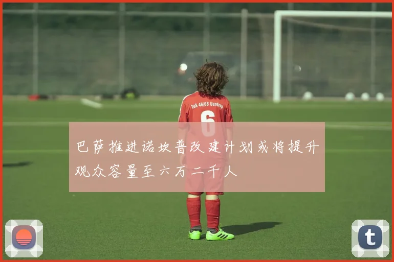巴萨推进诺坎普改建计划或将提升观众容量至六万二千人