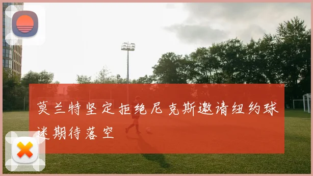 莫兰特坚定拒绝尼克斯邀请纽约球迷期待落空