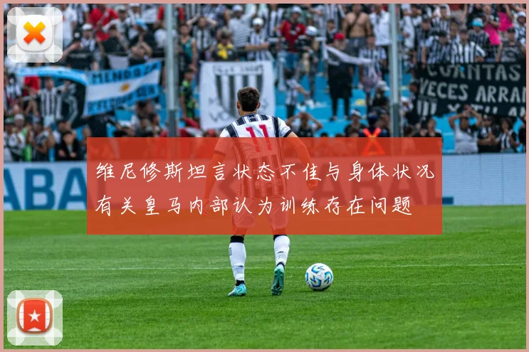 维尼修斯坦言状态不佳与身体状况有关皇马内部认为训练存在问题