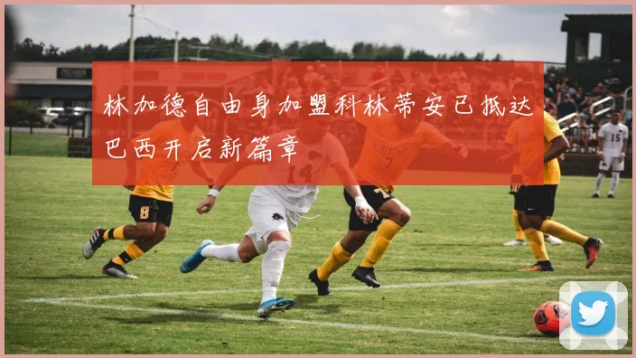 林加德自由身加盟科林蒂安已抵达巴西开启新篇章