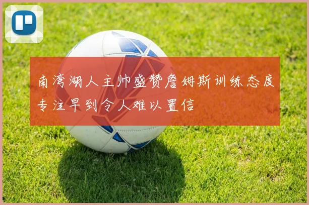 南湾湖人主帅盛赞詹姆斯训练态度专注早到令人难以置信