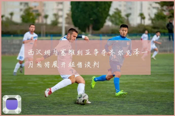 西汉姆与塞维利亚争夺齐尔克泽一月或将展开租借谈判